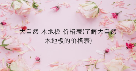 大自然 木地板 价格表(了解大自然木地板的价格表)